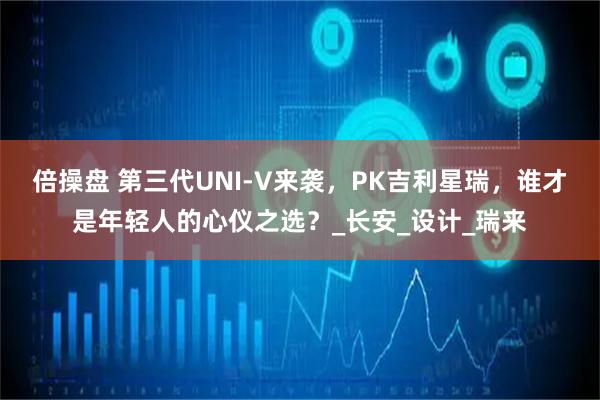 倍操盘 第三代UNI-V来袭，PK吉利星瑞，谁才是年轻人的心仪之选？_长安_设计_瑞来