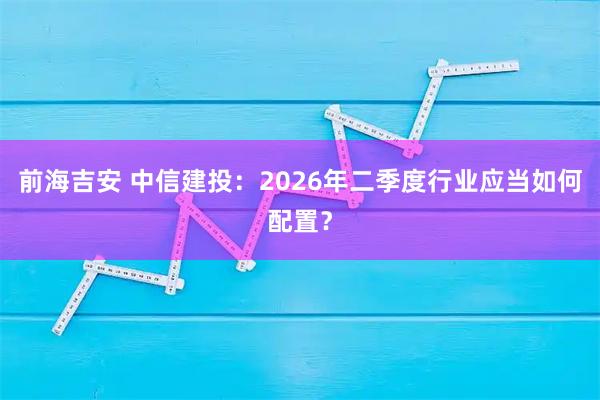 前海吉安 中信建投：2026年二季度行业应当如何配置？