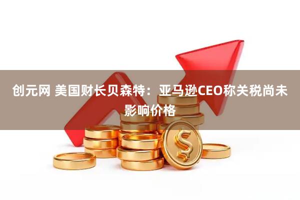 创元网 美国财长贝森特：亚马逊CEO称关税尚未影响价格