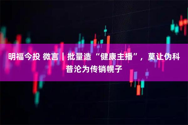 明福今投 微言｜批量造 “健康主播”，莫让伪科普沦为传销幌子