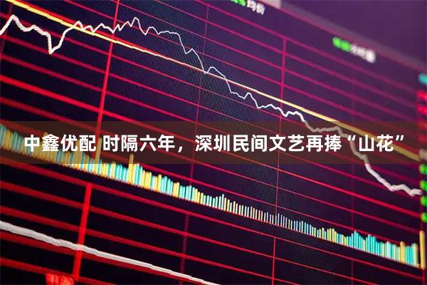中鑫优配 时隔六年,深圳民间文艺再捧“山花”