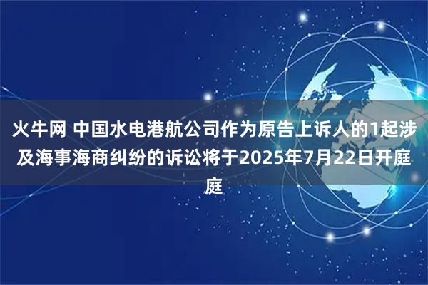 火牛网 中国水电港航公司作为原告上诉人的1起涉及海事海商纠纷的诉讼将于2025年7月22日开庭